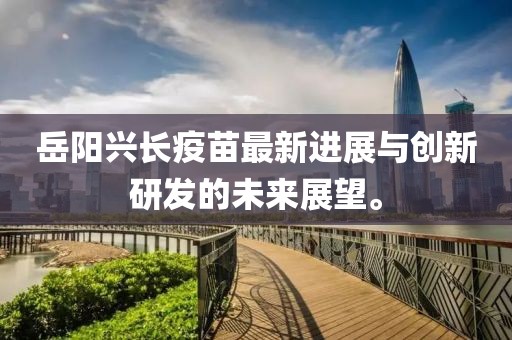 岳阳兴长疫苗最新进展与创新研发的未来展望。