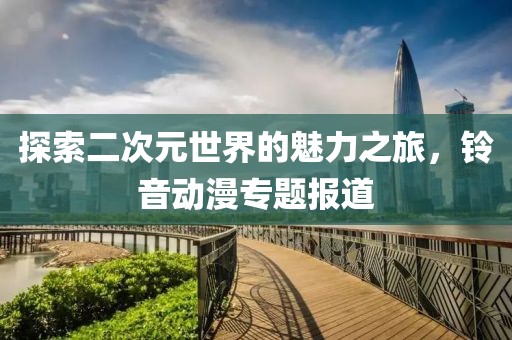 探索二次元世界的魅力之旅，铃音动漫专题报道