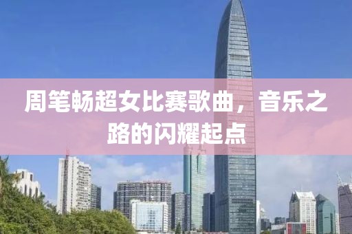 周笔畅超女比赛歌曲，音乐之路的闪耀起点