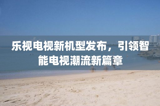 乐视电视新机型发布，引领智能电视潮流新篇章