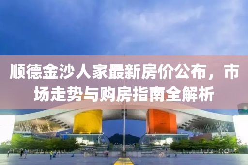 顺德金沙人家最新房价公布，市场走势与购房指南全解析