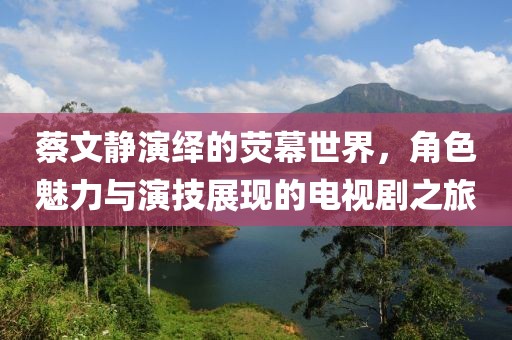 蔡文静演绎的荧幕世界，角色魅力与演技展现的电视剧之旅
