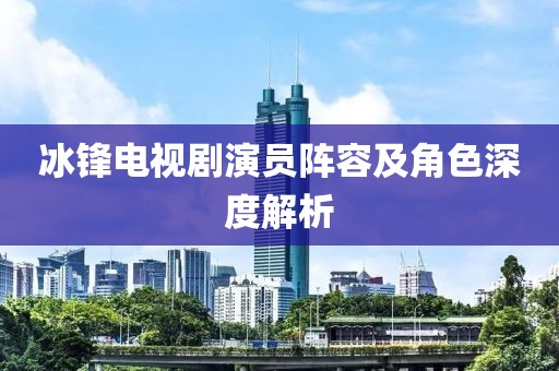 冰锋电视剧演员阵容及角色深度解析