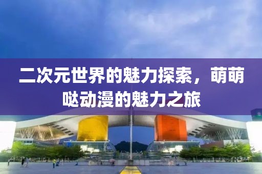 二次元世界的魅力探索，萌萌哒动漫的魅力之旅