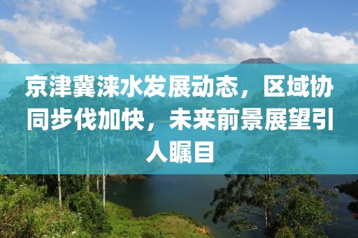 京津冀涞水发展动态，区域协同步伐加快，未来前景展望引人瞩目