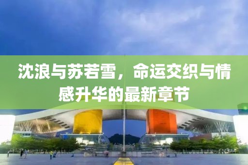 沈浪与苏若雪，命运交织与情感升华的最新章节