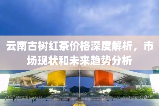 云南古树红茶价格深度解析，市场现状和未来趋势分析