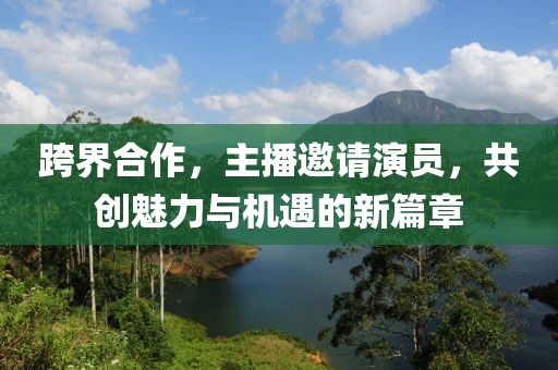 跨界合作，主播邀请演员，共创魅力与机遇的新篇章