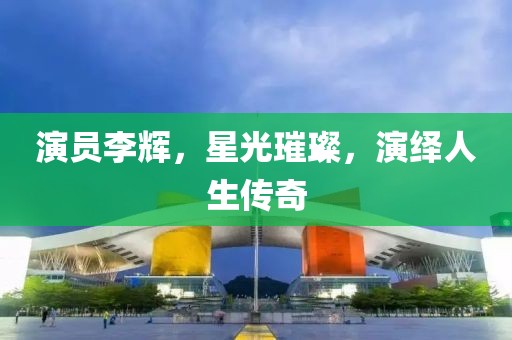 演员李辉，星光璀璨，演绎人生传奇