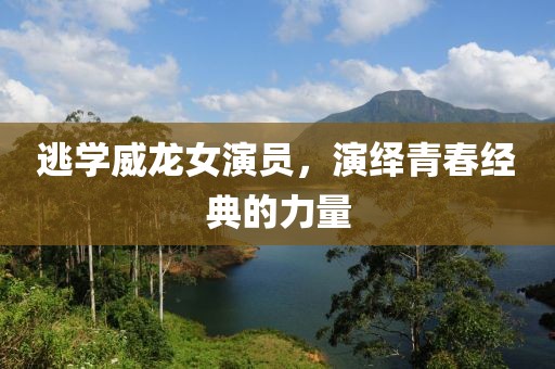 逃学威龙女演员，演绎青春经典的力量
