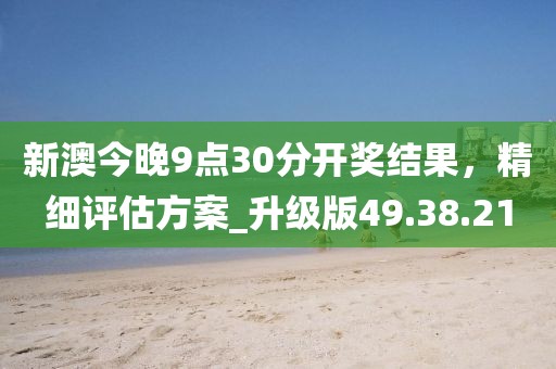 新澳今晚9点30分开奖结果，精细评估方案_升级版49.38.21