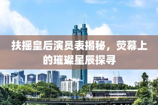 扶摇皇后演员表揭秘，荧幕上的璀璨星辰探寻