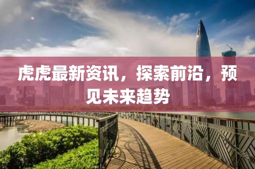 虎虎最新资讯，探索前沿，预见未来趋势