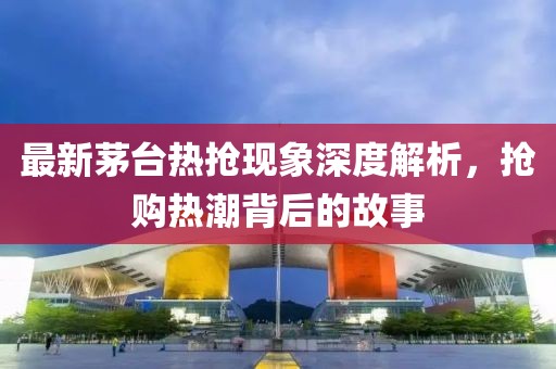 最新茅台热抢现象深度解析，抢购热潮背后的故事
