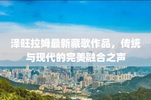 泽旺拉姆最新藏歌作品，传统与现代的完美融合之声