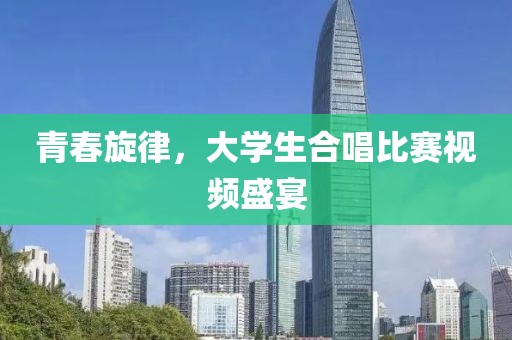 青春旋律，大学生合唱比赛视频盛宴