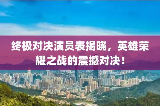 终极对决演员表揭晓，英雄荣耀之战的震撼对决！