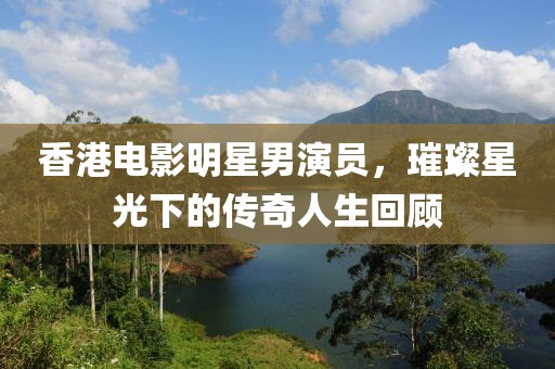香港电影明星男演员，璀璨星光下的传奇人生回顾
