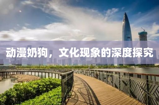 动漫奶狗，文化现象的深度探究