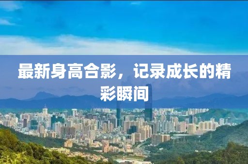 最新身高合影，记录成长的精彩瞬间