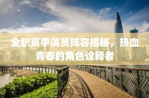 全职高手演员阵容揭秘，热血青春的角色诠释者