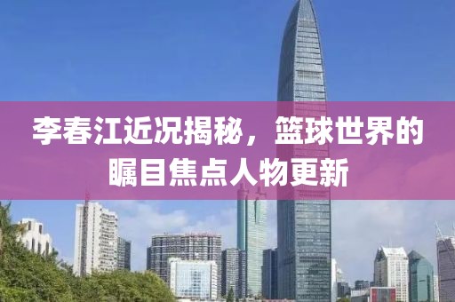 李春江近况揭秘，篮球世界的瞩目焦点人物更新
