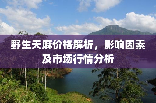 野生天麻价格解析，影响因素及市场行情分析