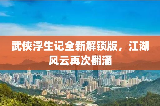武侠浮生记全新解锁版，江湖风云再次翻涌