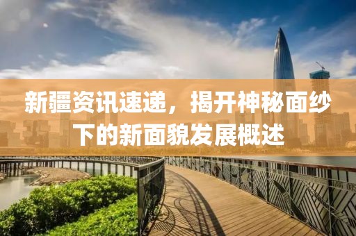 新疆资讯速递，揭开神秘面纱下的新面貌发展概述