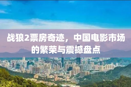 战狼2票房奇迹，中国电影市场的繁荣与震撼盘点