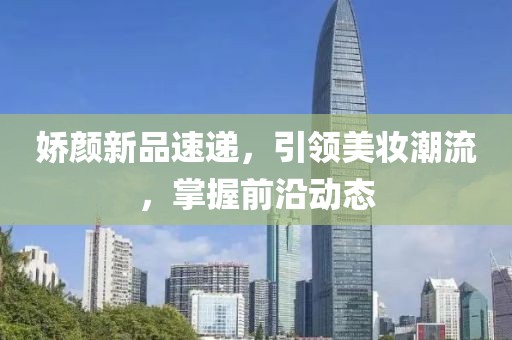 娇颜新品速递，引领美妆潮流，掌握前沿动态
