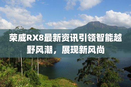 荣威RX8最新资讯引领智能越野风潮，展现新风尚