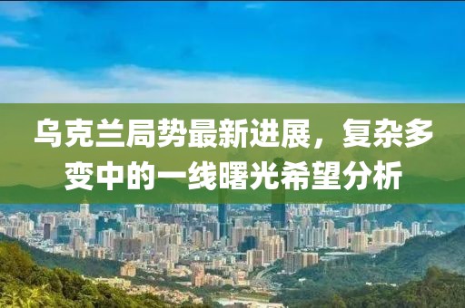 乌克兰局势最新进展，复杂多变中的一线曙光希望分析