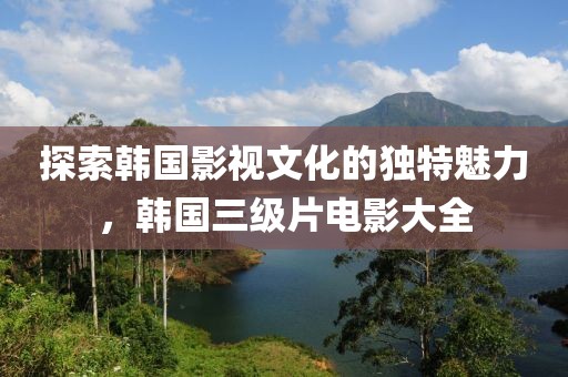 探索韩国影视文化的独特魅力，韩国三级片电影大全