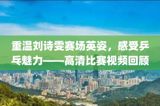 重温刘诗雯赛场英姿，感受乒乓魅力——高清比赛视频回顾