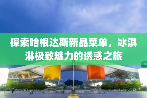 探索哈根达斯新品菜单，冰淇淋极致魅力的诱惑之旅