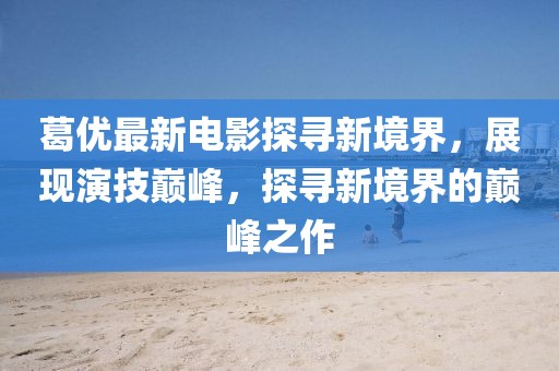 葛优最新电影探寻新境界，展现演技巅峰，探寻新境界的巅峰之作