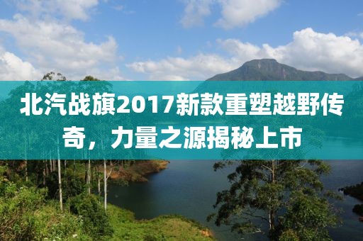 北汽战旗2017新款重塑越野传奇，力量之源揭秘上市
