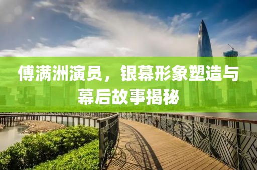傅满洲演员，银幕形象塑造与幕后故事揭秘