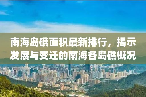 南海岛礁面积最新排行，揭示发展与变迁的南海各岛礁概况