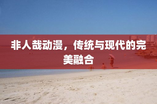 非人哉动漫，传统与现代的完美融合