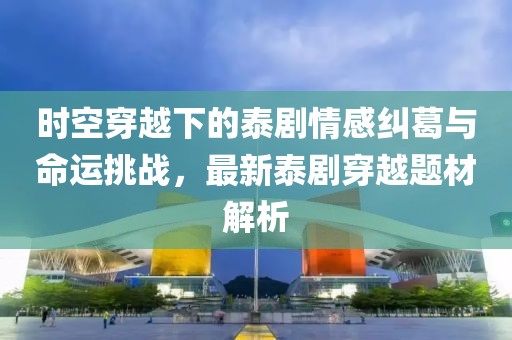 时空穿越下的泰剧情感纠葛与命运挑战，最新泰剧穿越题材解析