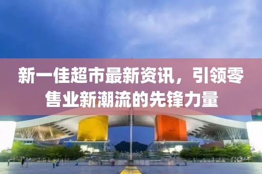 新一佳超市最新资讯，引领零售业新潮流的先锋力量