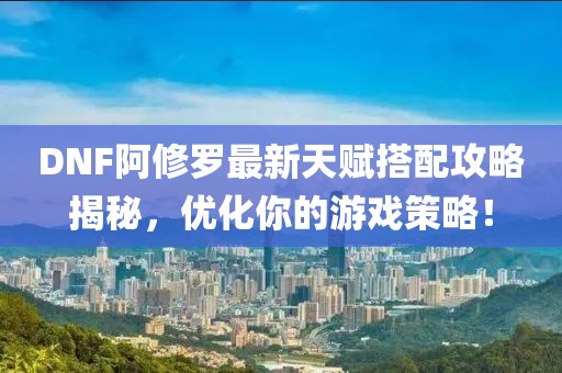 DNF阿修罗最新天赋搭配攻略揭秘，优化你的游戏策略！