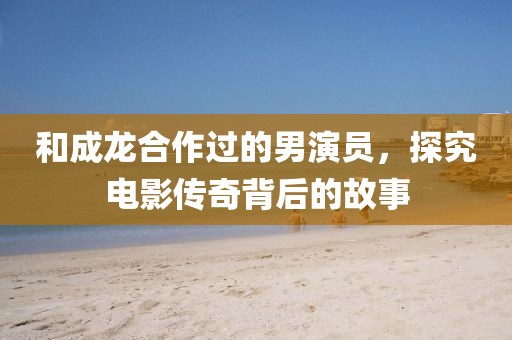 和成龙合作过的男演员，探究电影传奇背后的故事