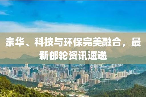 豪华、科技与环保完美融合，最新邮轮资讯速递