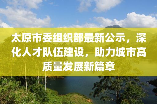 太原市委组织部最新公示，深化人才队伍建设，助力城市高质量发展新篇章