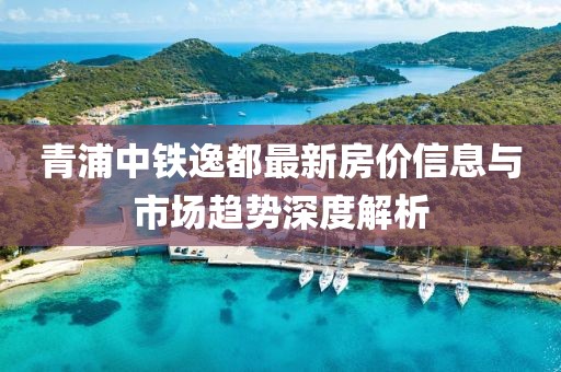 青浦中铁逸都最新房价信息与市场趋势深度解析