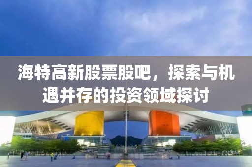 海特高新股票股吧，探索与机遇并存的投资领域探讨