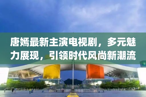 唐嫣最新主演电视剧，多元魅力展现，引领时代风尚新潮流
